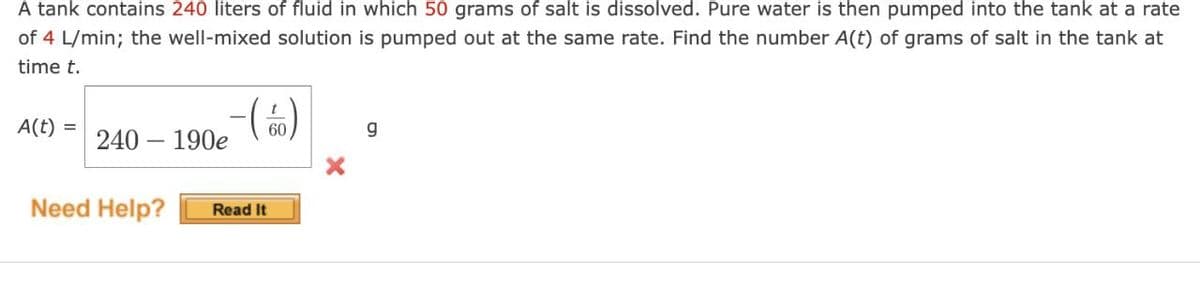 A tank contains 240 liters of fluid in which 50 grams of salt is dissolved. Pure water is then pumped into the tank at a rate
of 4 L/min; the well-mixed solution is pumped out at the same rate. Find the number A(t) of grams of salt in the tank at
time t.
A(t) =
- (60)
240 - 190e
Need Help?
Read It
g