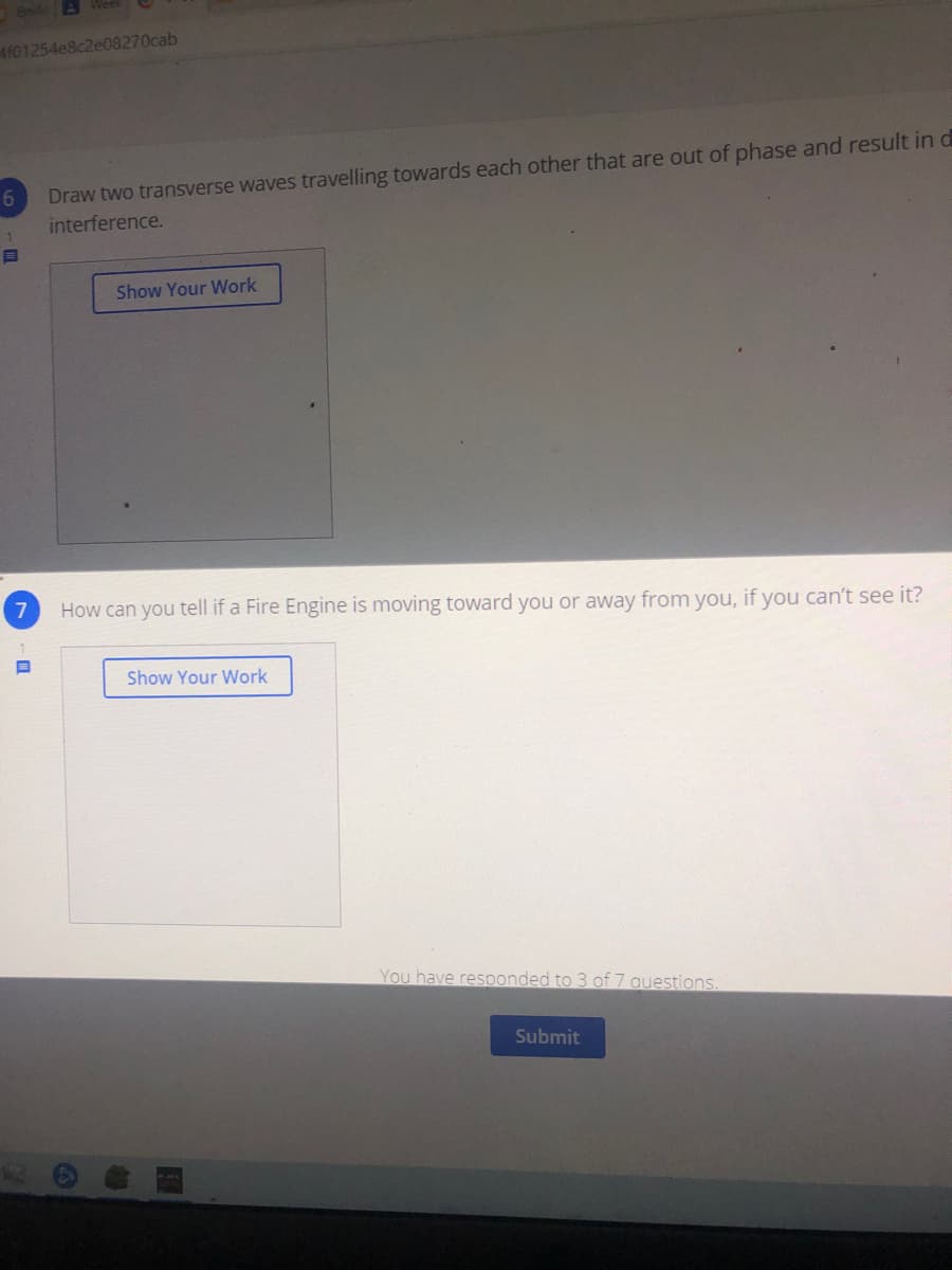 4101254e8c2e08270cab
Draw two transverse waves travelling towards each other that are out of phase and result in d
interference.
6
Show Your Work
7
How can you tell if a Fire Engine is moving toward you or away from you, if you can't see it?
Show Your Work
You have resoonded to 3 of 7 auestions.
Submit
