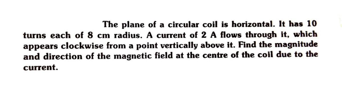 The plane of a circular coil is horizontal. It has 10
turns each of 8 cm radius. A current of 2 A flows through it, which
appears clockwise from a point vertically above it. Find the magnitude
and direction of the magnetic field at the centre of the coil due to the
current.
