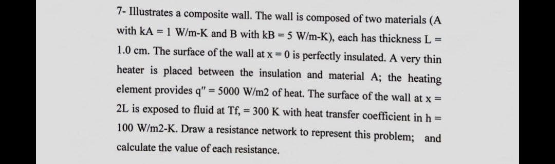 7- Illustrates a composite wall. The wall is composed of two materials (A
with kA = 1 W/m-K and B with kB = 5 W/m-K), each has thickness L =
1.0 cm. The surface of the wall at x = 0 is perfectly insulated. A very thin
heater is placed between the insulation and material A; the heating
element provides q" = 5000 W/m2 of heat. The surface of the wall at x =
2L is exposed to fluid at Tf, = 300 K with heat transfer coefficient in h =
100 W/m2-K. Draw a resistance network to represent this problem; and
calculate the value of each resistance.