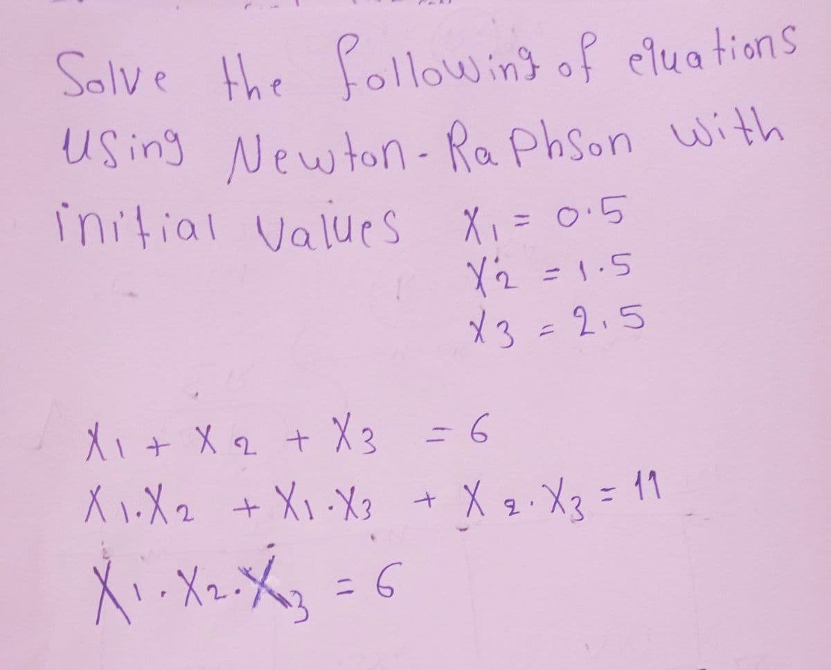 Solve the following of cluations
Using Newton-Raphson with
initial values X₁ = 0·5
X2 = 1.5
X3 = 2.5
X₁ + X 2 + X3 = 6
X1.X2 + X₁ X3 + X 2 ⋅ X3 = 11
X₁₁ X ₁₂0 X ₁3 = 6