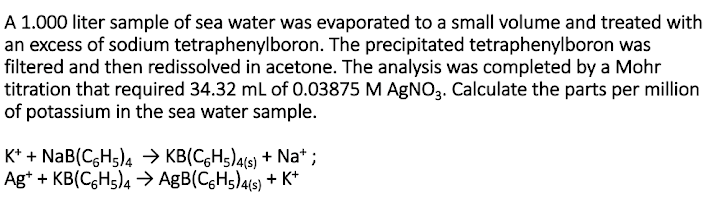 A 1.000 liter sample of sea water was evaporated to a small volume and treated with
an excess of sodium tetraphenylboron. The precipitated tetraphenylboron was
filtered and then redissolved in acetone. The analysis was completed by a Mohr
titration that required 34.32 ml of 0.03875 M AGNO3. Calculate the parts per million
of potassium in the sea water sample.
K* + NaB(C,Hs)4 → KB(C,Hs)4(s) + Na* ;
Ag* + KB(C,H5)4 > AgB(CgHs)4(6) + K*
