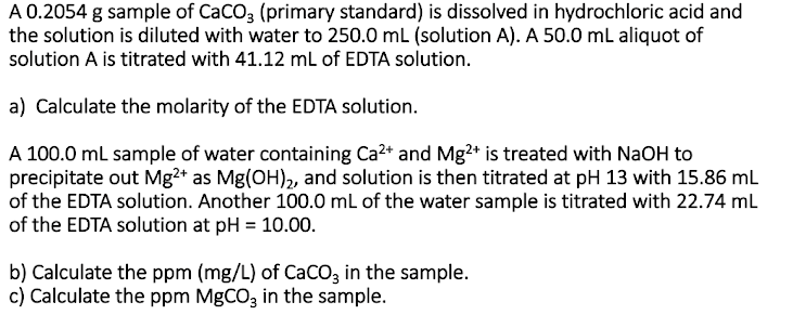 A 0.2054 g sample of CaCO, (primary standard) is dissolved in hydrochloric acid and
the solution is diluted with water to 250.0 mL (solution A). A 50.0 mL aliquot of
solution A is titrated with 41.12 ml of EDTA solution.
a) Calculate the molarity of the EDTA solution.
A 100.0 ml sample of water containing Ca2* and Mg?* is treated with NaOH to
precipitate out Mg2* as Mg(OH)2, and solution is then titrated at pH 13 with 15.86 mL
of the EDTA solution. Another 100.0 mL of the water sample is titrated with 22.74 mL
of the EDTA solution at pH = 10.00.
b) Calculate the ppm (mg/L) of CaCOz in the sample.
c) Calculate the ppm MgCO3 in the sample.
