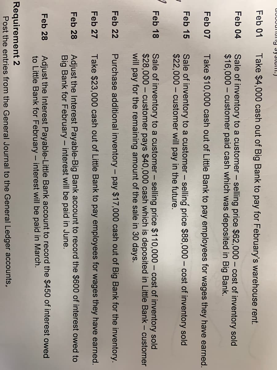 udCountimIg 3y3tem.)
Feb 01
Take $4,000 cash out of Big Bank to pay for February's warehouse rent.
Sale of inventory to a customer – selling price $62,000 – cost of inventory sold
$16,000 – customer paid cash which was deposited in Big Bank.
Feb 04
Feb 07 Take $10,000 cash out of Little Bank to pay employees for wages they have earned.
Sale of inventory to a customer – selling price $88,000 – cost of inventory sold
$22,000 – customer will pay in the future.
Feb 15
Feb 18
Sale of inventory to a customer – selling price $110,000 – cost of inventory sold
$28,000 – customer pays $40,000 cash which is deposited in Little Bank – customer
will pay for the remaining amount of the sale in 30 days.
Feb 22
Purchase additional inventory - pay $17,000 cash out of Big Bank for the inventory.
Feb 27
Take $23,000 cash out of Little Bank to pay employees for wages they have earned.
Adjust the Interest Payable-Big Bank account to record the $600 of interest owed to
Big Bank for February – interest will be paid in June.
Feb 28
Adjust the Interest Payable-Little Bank account to record the $450 of interest owed
to Little Bank for February – interest will be paid in March.
Feb 28
Requirement 2
Post the entries from the General Journal to the General Ledger accounts,
