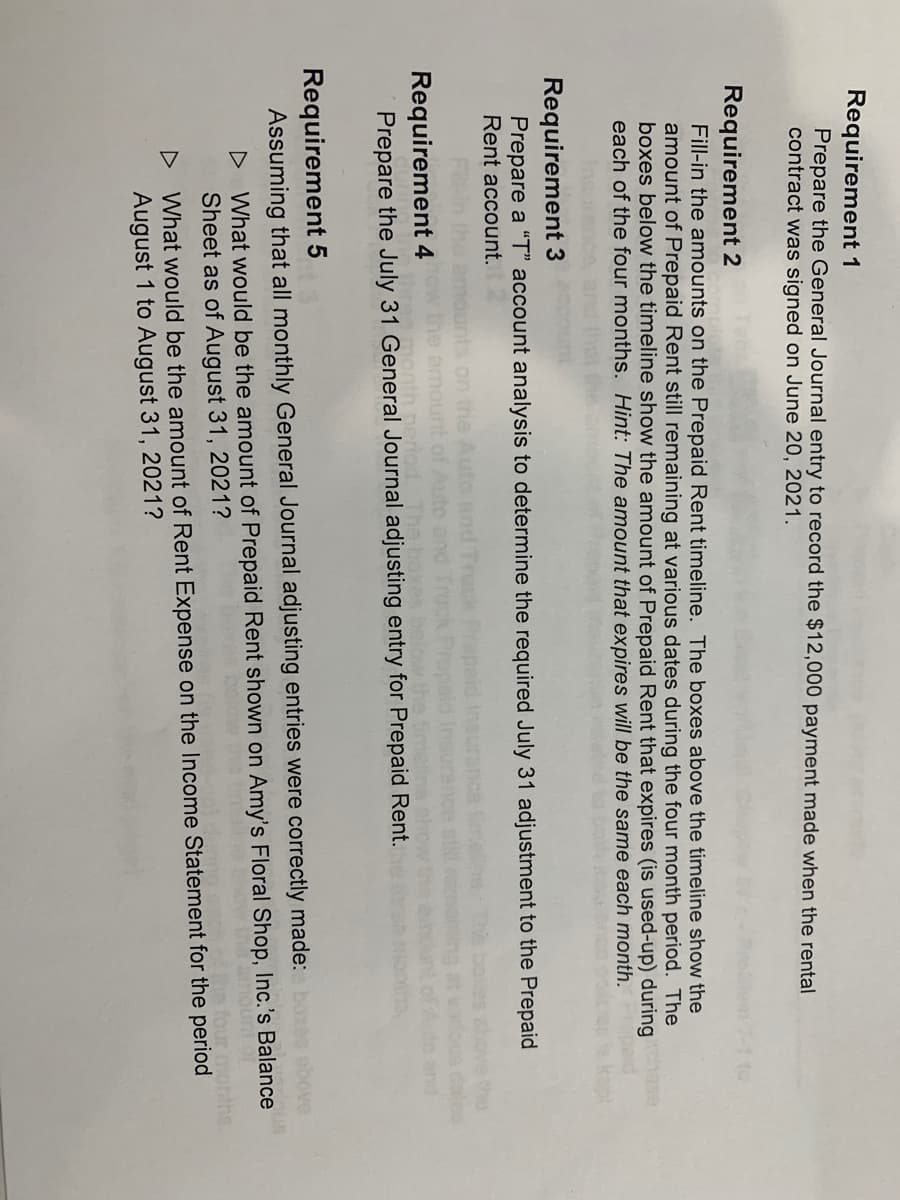 Requirement 1
Prepare the General Journal entry to record the $12,000 payment made when the rental
contract was signed on June 20, 2021.
Requirement 2
Fill-in the amounts on the Prepaid Rent timeline. The boxes above the timeline show the
amount of Prepaid Rent still remaining at various dates during the four month period. The
boxes below the timeline show the amount of Prepaid Rent that expires (is used-up) during
each of the four months. Hint: The amount that expires will be the same each month.
Requirement 3
Prepare a "T" account analysis to determine the required July 31 adjustment to the Prepaid
Rent account.
the
cateo
to and
Truck
on the Auto
the amount of Auto and
month perio
Requirement 4
Prepare the July 31 General Journal adjusting entry for Prepaid Rent.
the timetins ch
Requirement 5
Assuming that all monthly General Journal adjusting entries were correctly made: boxes sbove
D What would be the amount of Prepaid Rent shown on Amy's Floral Shop, Inc.'s Balance
unt of
Sheet as of August 31, 2021?
a four months
D What would be the amount of Rent Expense on the Income Statement for the period
August 1 to August 31, 2021?
