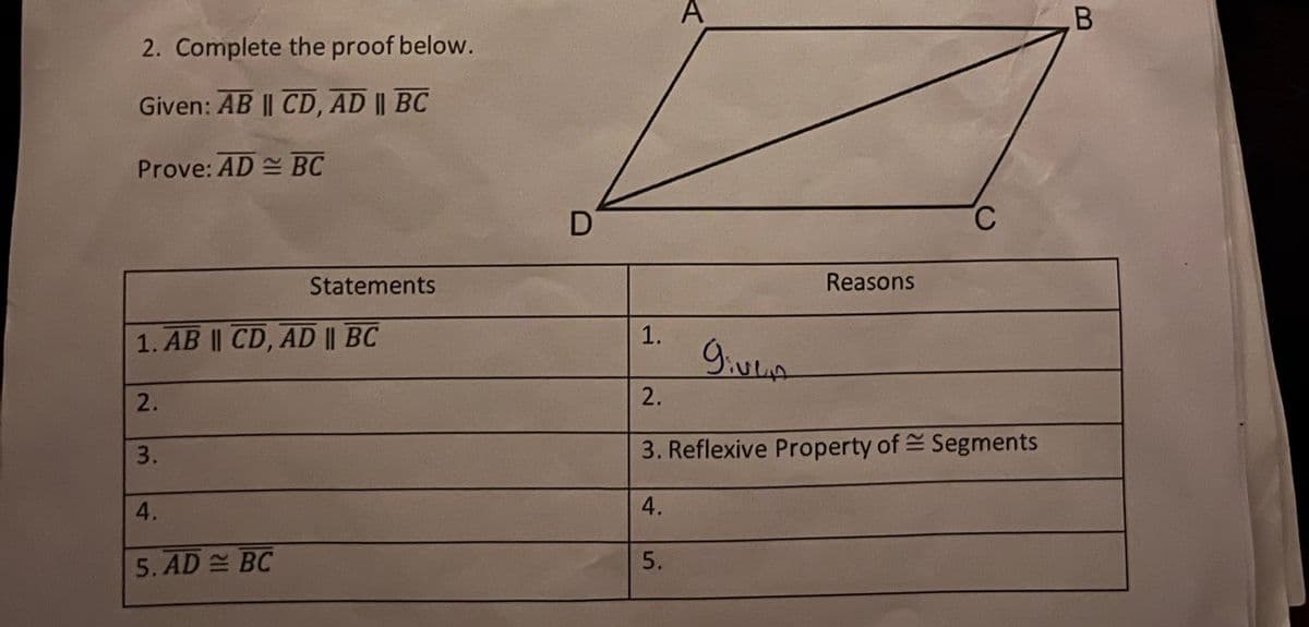 A
2. Complete the proof below.
Given: AB || CD, AD || BC
Prove: AD BC
D.
Reasons
Statements
1.
1. AB || CD, AD || BC
2.
3. Reflexive Property of Segments
3.
A.
A.
5. AD BC
B.
2.
5.
