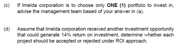 (c)
If Imelda corporation is to choose only ONE (1) portfolio to invest in,
advise the management team based of your answer in (a).
(d)
Assume that Imelda corporation received another investment opportunity
that could generate 14% return on investment, determine whether each
project should be accepted or rejected under ROI approach.

