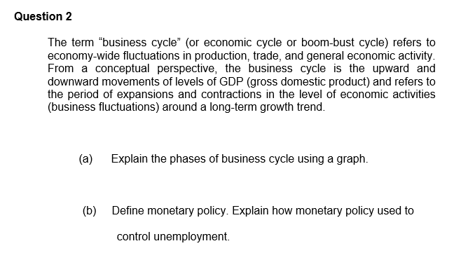 Question 2
The term "business cycle" (or economic cycle or boom-bust cycle) refers to
economy-wide fluctuations in production, trade, and general economic activity.
From a conceptual perspective, the business cycle is the upward and
downward movements of levels of GDP (gross domestic product) and refers to
the period of expansions and contractions in the level of economic activities
(business fluctuations) around a long-term growth trend.
(a)
Explain the phases of business cycle using a graph.
(b) Define monetary policy. Explain how monetary policy used to
control unemployment.
