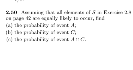 2.50 Assuming that all elements of S in Exercise 2.8
on page 42 are equally likely to occur, find
(a) the probability of event A;
(b) the probability of event C;
(c) the probability of event AnC.
