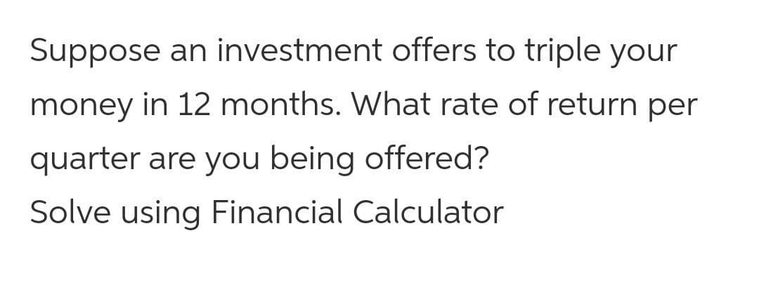 Suppose an investment offers to triple your
money in 12 months. What rate of return per
quarter are you being offered?
Solve using Financial Calculator
