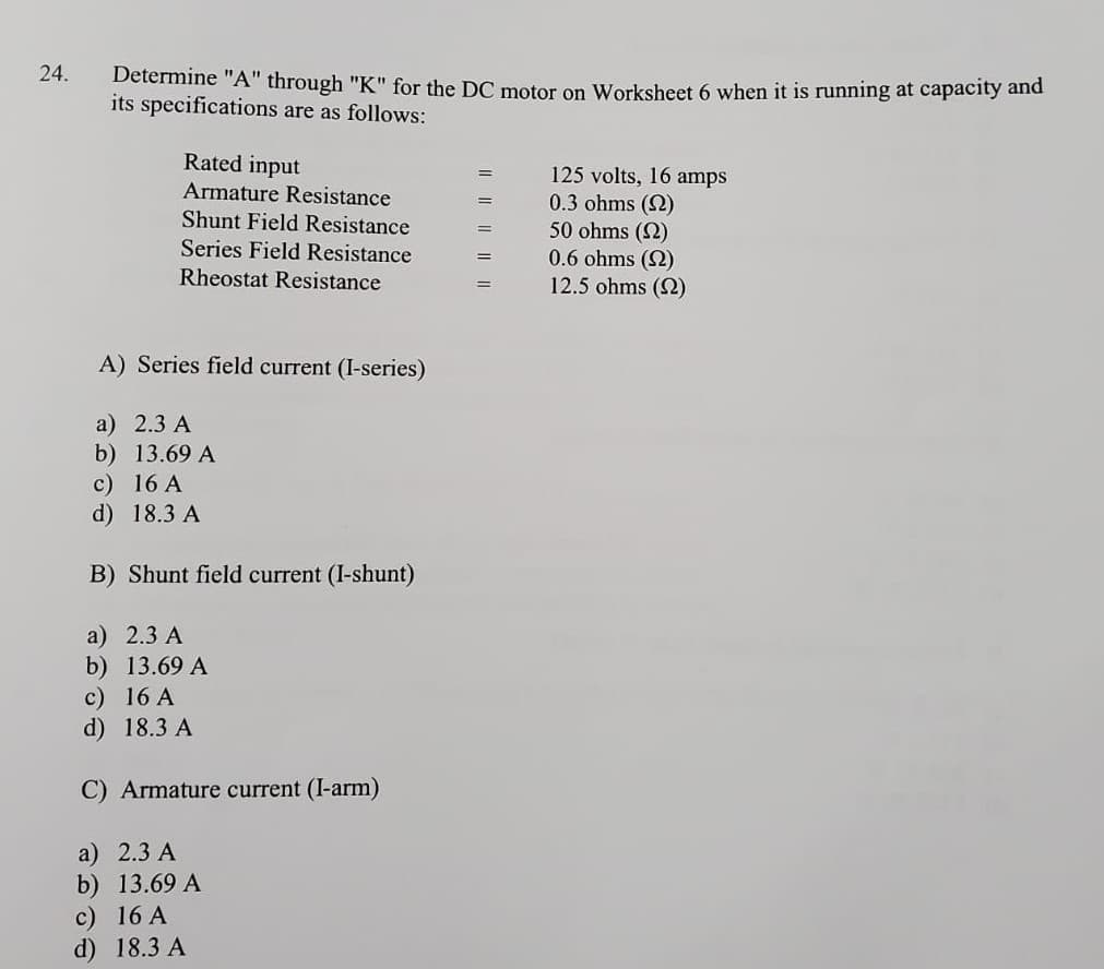 24.
Determine "A" through "K" for the DC motor on Worksheet 6 when it is running at capacity and
its specifications are as follows:
Rated input
125 volts, 16 amps
0.3 ohms (2)
50 ohms (2)
0.6 ohms (2)
12.5 ohms (2)
Armature Resistance
Shunt Field Resistance
Series Field Resistance
Rheostat Resistance
A) Series field current (I-series)
a) 2.3 A
b) 13.69 A
c) 16 A
d) 18.3 A
B) Shunt field current (I-shunt)
a) 2.3 A
b) 13.69 A
c) 16 A
d) 18.3 A
C) Armature current (I-arm)
a) 2.3 A
b) 13.69 A
c) 16 A
d) 18.3 A
