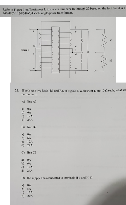 Refer to FigureI on Worksheet 1, to answer numbers 18 through 27 based on the fact that it is a
240/480V, 120/240V, 4 kVA single-phase transformer.
AC
RI
Figure I
AB
BC
RE
22. If both resistive loads, R1 and R2, in Figure 1, Worksheet 1, are 102 cach, what wo
current in ...
A) line A?
a) OA
b) 6A
c) 12A
d) 24A
B) line B?
a) OA
b) 6A
c) 12A
d) 24A
C) line C?
a) 0A
b) 6A
c) 12A
d) 24A
D) the supply lines connected to terminals H-1 and H-4?
a) OA
b) SA
c) 12A
d) 20A
