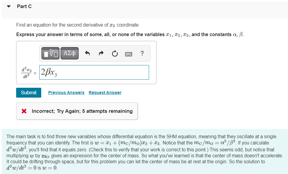 Part C
Find an equation for the second derivative of 3 coordinate.
Express your answer in terms of some, all, or none of the variables ₁, 2, 3, and the constants a, B.
15. ΑΣΦ
d²x3 = 2x3
dt²
Submit Previous Answers Request Answer
X Incorrect; Try Again; 5 attempts remaining
?
The main task is to find three new variables whose differential equation is the SHM equation, meaning that they oscillate at a single
frequency that you can identify. The first is w = x₁ + (mc/mo)x2 + x3. Notice that the mc/mo=a²/8². If you calculate
d²w/dt², you'll find that it equals zero. (Check this to verify that your work is correct to this point.) This seems odd, but notice that
multiplying w by mo gives an expression for the center of mass. So what you've learned is that the center of mass doesn't accelerate.
It could be drifting through space, but for this problem you can let the center of mass be at rest at the origin. So the solution to
d² w/dt² = 0 is w = 0.