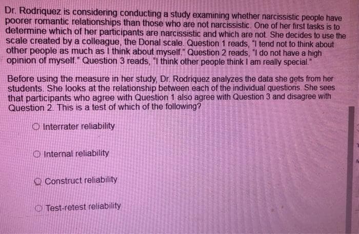 Dr. Rodriquez is considering conducting a study examining whether narcissistic people have
poorer romantic relationships than those who are not narcissistic. One of her first tasks is to
detemine which of her participants are narcissistic and which are not She decides to use the
scale created by a colleague, the Donal scale. Question 1 reads, "I tend not to think about
other people as much as I think about myself." Question 2 reads, "I do not have a high
opinion of myself." Question 3 reads, "I think other people think I am really special."
Before using the measure in her study, Dr. Rodriquez analyzes the data she gets from her
students. She looks at the relationship between each of the individual questions. She sees
that participants who agree with Question 1 also agree with Question 3 and disagree with
Question 2. This is a test of which of the following?
O Interrater reliability
O Internal reliability
O Construct reliability
O Test-retest reliability
