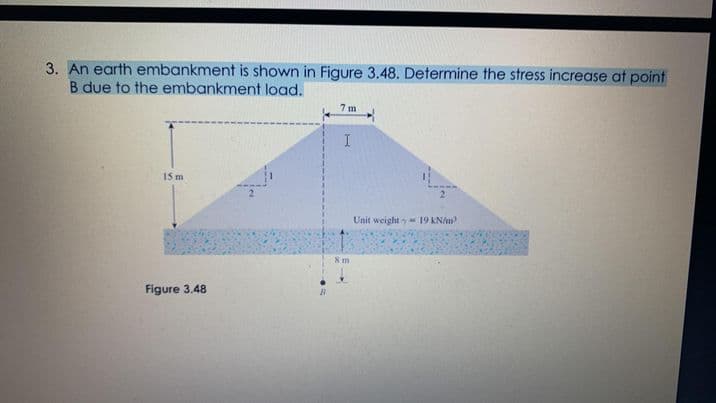 3. An earth embankment is shown in Figure 3.48. Determine the stress increase at point
B due to the embankment load.
15 m
Unit weight y 19 KN/m
8 m
Figure 3.48
