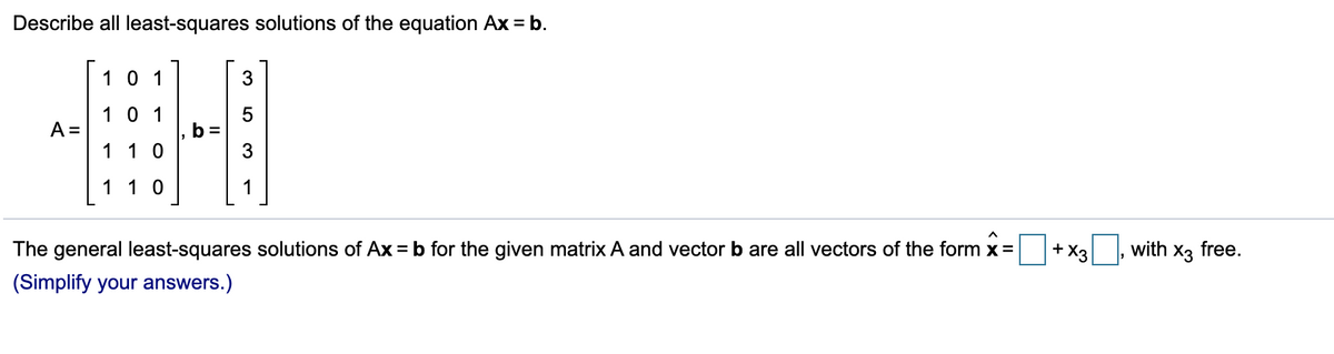 Describe all least-squares solutions of the equation Ax = b.
1 0 1
3
10 1
A =
b =
3
1 10
11 0
The general least-squares solutions of Ax = b for the given matrix A and vector b are all vectors of the form x=
+ X3 , with x3 free.
(Simplify your answers.)
LO
