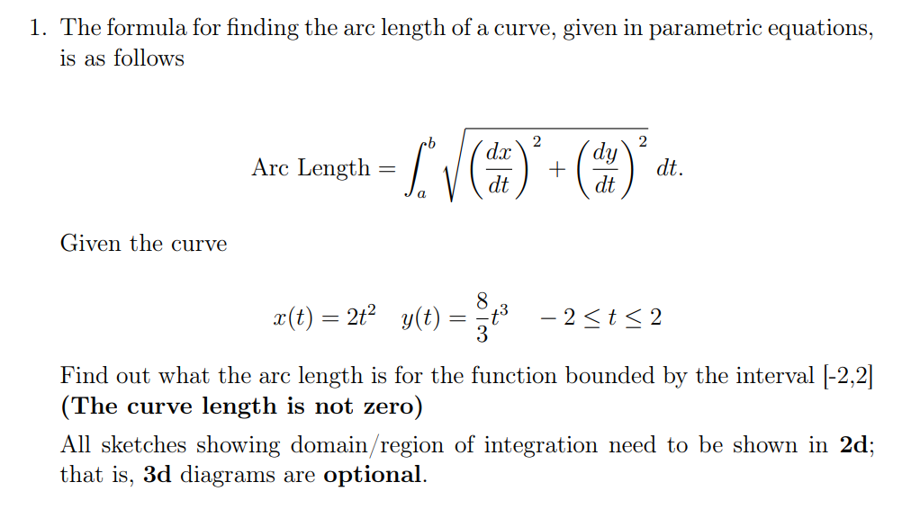 1. The formula for finding the arc length of a curve, given in parametric equations,
is as follows
2
d.x
2
Arc Length
(dy`
dt.
dt
dt
Given the curve
8
x(t) = 2t?
y(t) = t
- 2 <t< 2
Find out what the arc length is for the function bounded by the interval |-2,2|
(The curve length is not zero)
All sketches showing domain/region of integration need to be shown in 2d;
that is, 3d diagrams are optional.
