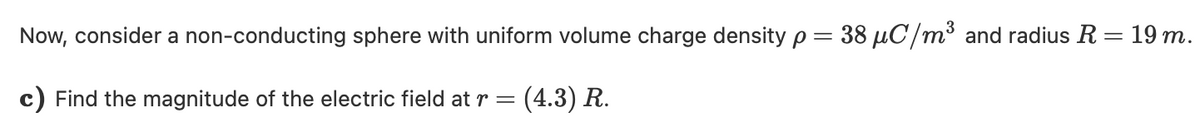 Now, consider a non-conducting sphere with uniform volume charge density p = 38 µC/m³ and radius R = 19 m.
c) Find the magnitude of the electric field at r =
(4.3) R.
