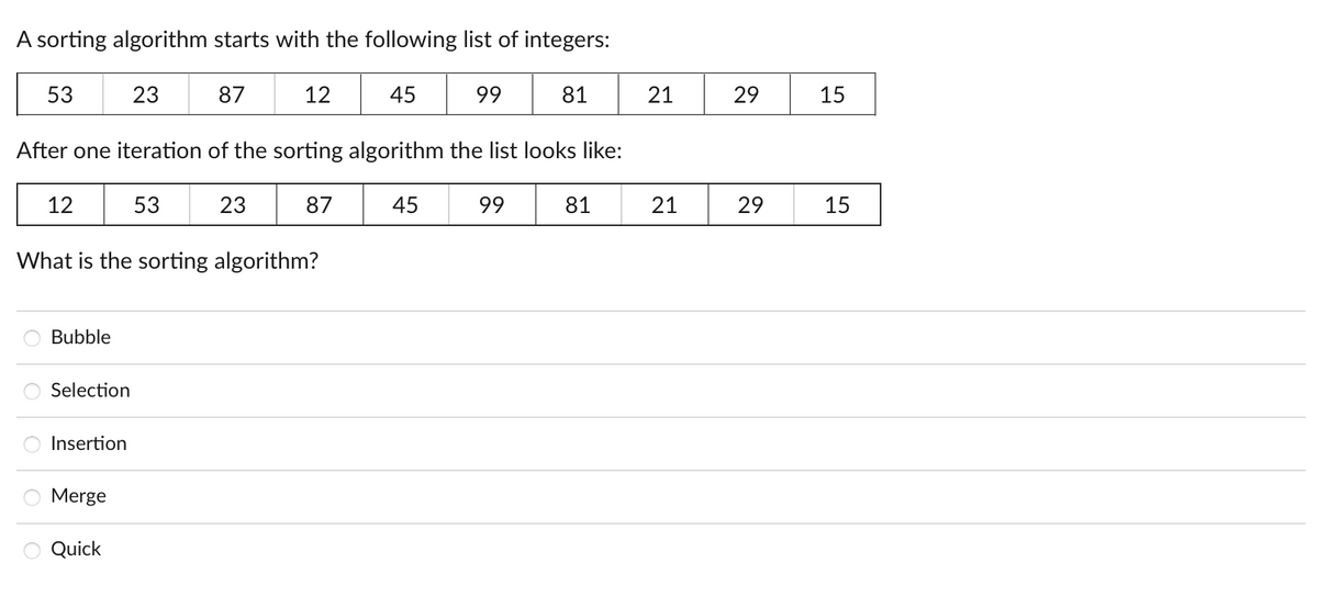 A sorting algorithm starts with the following list of integers:
53
23
87
12
45
99
81
21
29
15
After one iteration of the sorting algorithm the list looks like:
12
53
23
87
45
99
81
21
29
15
What is the sorting algorithm?
Bubble
Selection
Insertion
Merge
Quick

