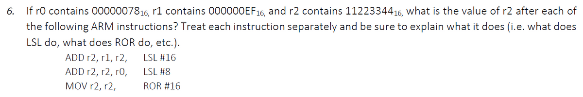 6.
If ro contains 0000007816, r1 contains 00000OEF16, and r2 contains 1122334416, what is the value of r2 after each of
the following ARM instructions? Treat each instruction separately and be sure to explain what it does (i.e. what does
LSL do, what does ROR do, etc.).
ADD r2, r1, r2,
LSL #16
ADD r2, r2, r0,
LSL #8
MOV r2, r2,
ROR #16
