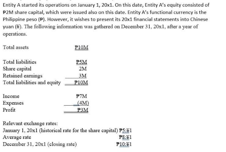 Entity A started its operations on January 1, 20x1. On this date, Entity A's equity consisted of
P2M share capital, which were issued also on this date. Entity A's functional currency is the
Philippine peso (P). However, it wishes to present its 20x1 financial statements into Chinese
yuan (¥). The following information was gathered on December 31, 20x1, after a year of
operations.
Total assets
PIOM
Total liabilities
P5M
Share capital
Retained earnings
Total liabilities and equity
2M
3M
PIOM
Income
P7M
(4M)
P3M
Expenses
Profit
Relevant exchange rates:
January 1, 20x1 (historical rate for the share capital) P5¥1
Average rate
December 31, 20x1 (closing rate)
PS:¥1
P10:¥1
