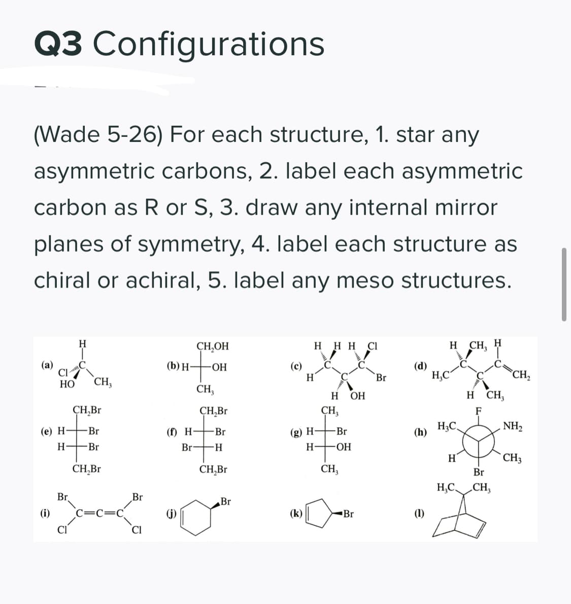 Q3 Configurations
(Wade 5-26) For each structure, 1. star any
asymmetric carbons, 2. label each asymmetric
carbon as R or S, 3. draw any internal mirror
planes of symmetry, 4. label each structure as
chiral or achiral, 5. label any meso structures.
H.
CH,OH
H H H CI
H CH,
H
(a)
Cl
(b) Н—он
(c)
H
(d)
H,C
CH,
Br
НО
CH,
CH,
H OH
CH,
H.
CH,Br
CH,Br
ÇH,
F
H3C.
NH2
(() Н— Br
Br +H
(e) H +Br
(g) H Br
(h)
H -Br
H-
OH
H.
` CH3
CH,Br
CH,Br
CH,
Br
H,C.
CH,
Br
Br
Br
(i)
(j)
(k)
Br
(1)
Cl
Cl
