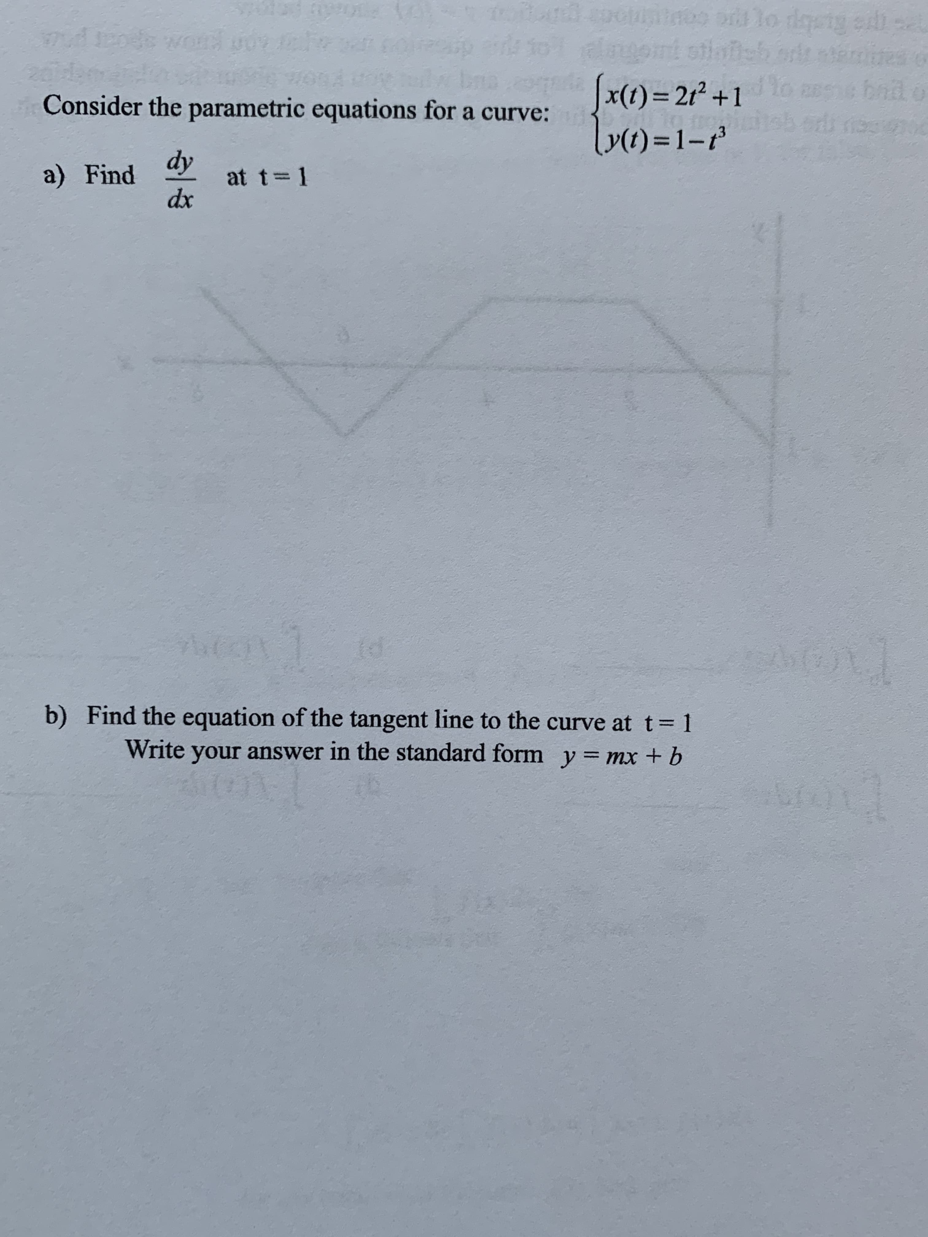 Ocuntnos o lo dgetg eill
nt stlaeb orr
Jx(1)=2r° +1
y(t) = 1-
bail o
Consider the parametric equations for a curve:
a) Find
dy
at t=1
dx
b) Find the equation of the tangent line to the curve at t= 1
Write your answer in the standard form y=mx + b
