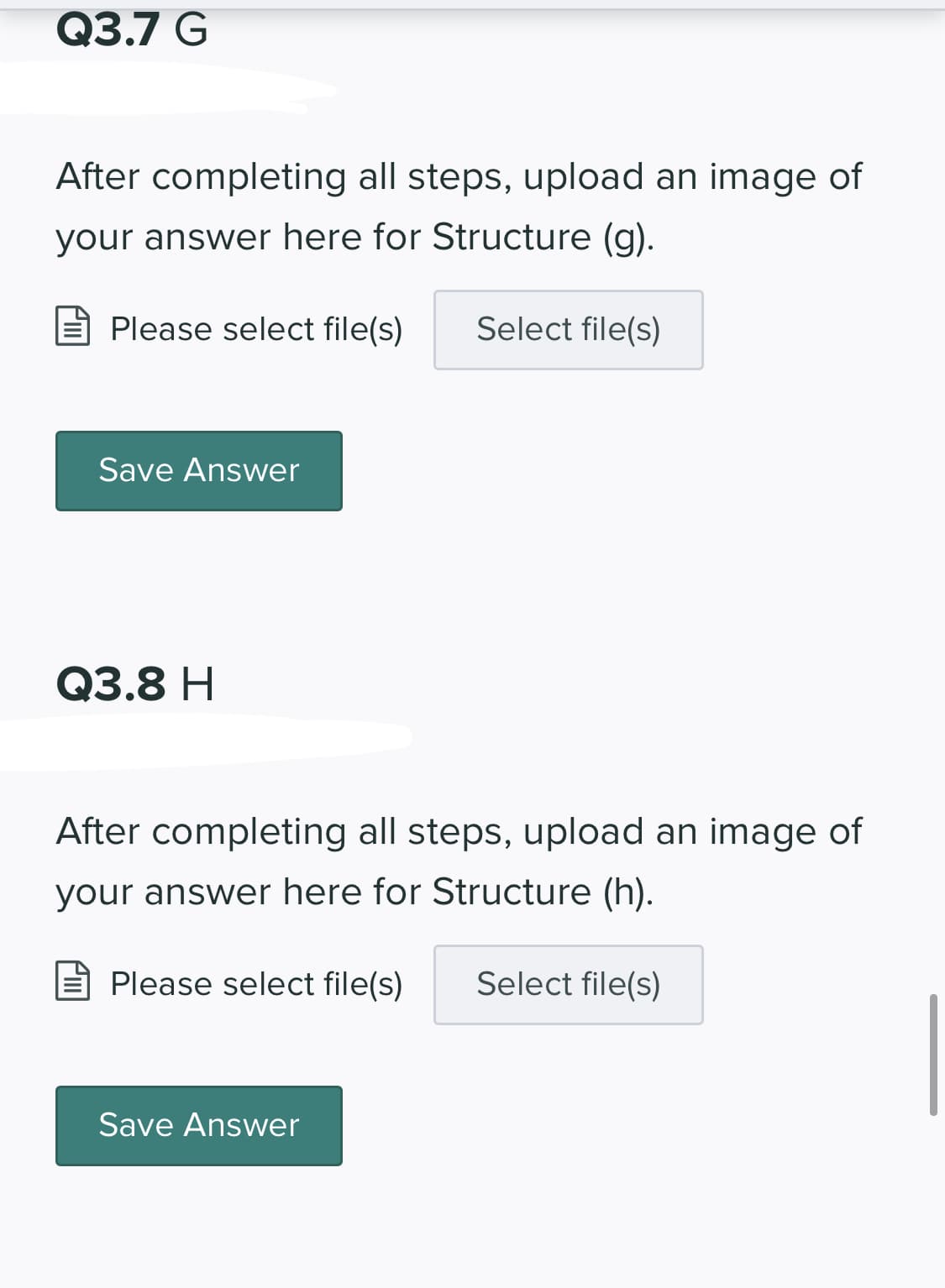 Q3.7 G
After completing all steps, upload an image of
your answer here for Structure (g).
E Please select file(s)
Select file(s)
Save Answer
Q3.8 H
After completing all steps, upload an image of
your answer here for Structure (h).
Please select file(s)
Select file(s)
Save Answer
