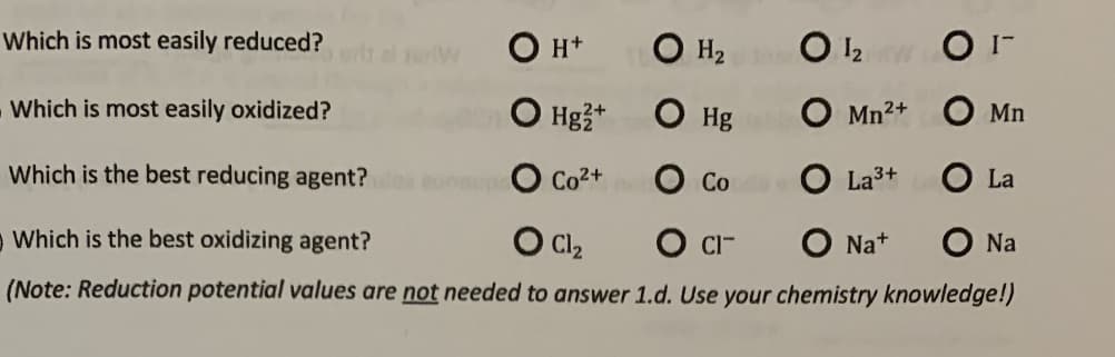 Which is most easily reduced?
Он+
O H2 O 12 O I-
Which is most easily oxidized?
О на
O Hg O Mn²+ O Mn
Which is the best reducing agent?
eunup
Co2+ O Co O La3+
O La
Which is the best oxidizing agent?
O Cl2
O CI-
O Na+
Na
(Note: Reduction potential values are not needed to answer 1.d. Use your chemistry knowledge!)
