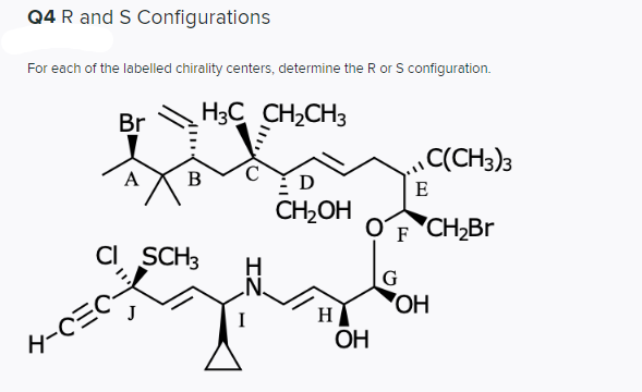 Q4 R and S Configurations
For each of the labelled chirality centers, determine the R or S configuration.
Br
H3C CH2CH3
C(CH3)3
B
D
E
CH,OH
F CH2BR
F
CI SCH3
G
OH
I
H
4-CEC
ОН
