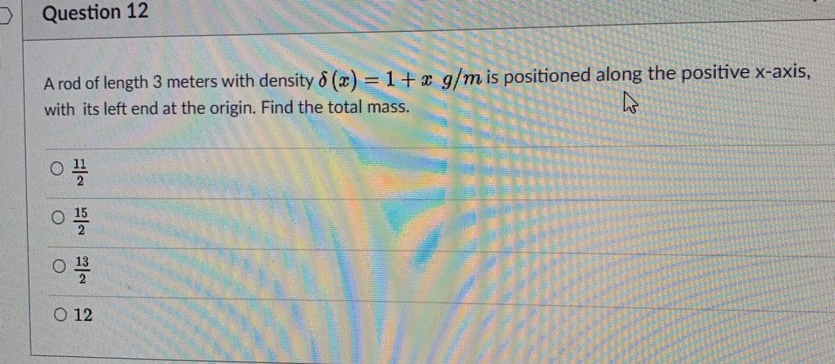 Question 12
A rod of length 3 meters with density & (x) = 1 + x g/m is positioned along the positive x-axis,
with its left end at the origin. Find the total mass.
2
15
2
13
2
O 12
