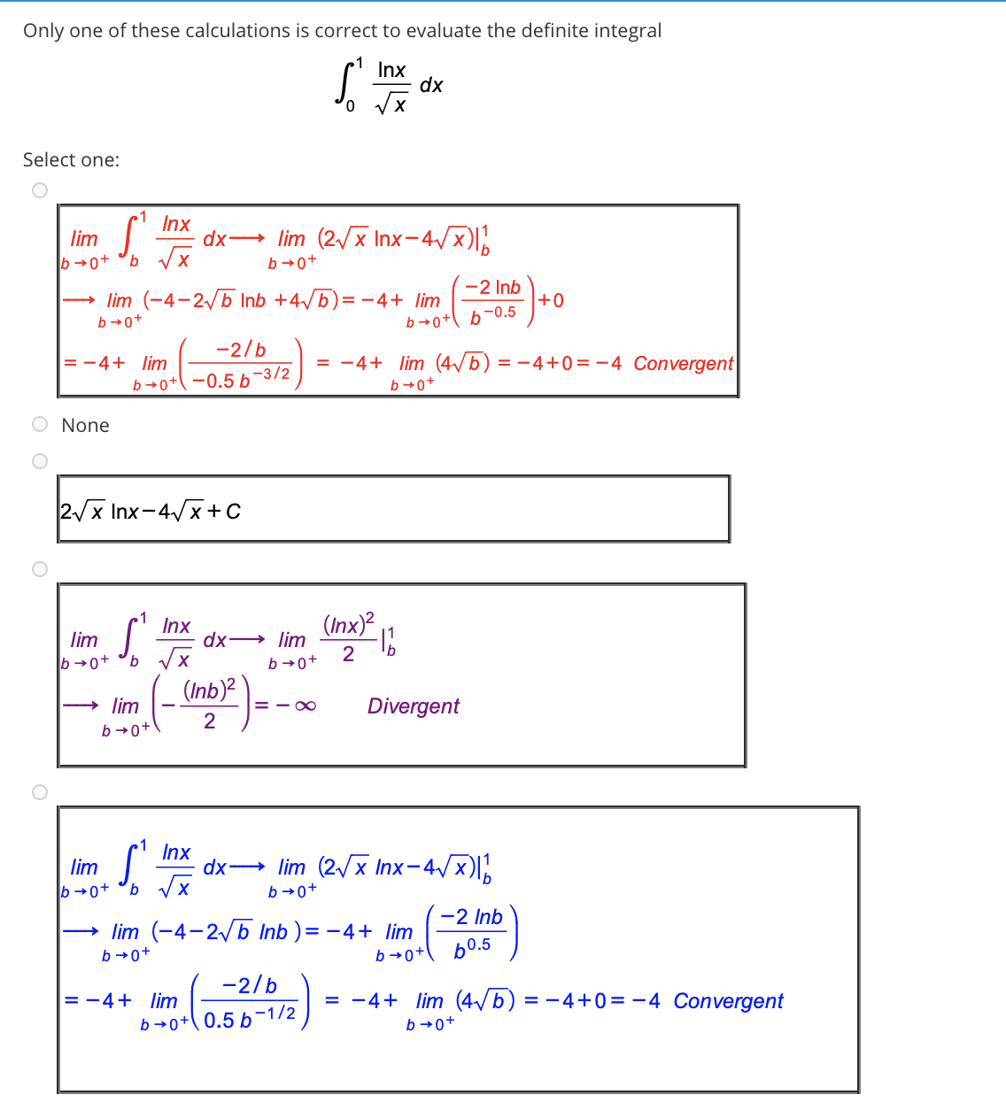 Only one of these calculations is correct to evaluate the definite integral
Inx
dx
Select one:
Inx
dx→ lim (2x Inx-4/x)l,
lim
b →0+
b →0+
→ lim (-4-2/b Inb +4/b)= -4+ lim
-2 Inb
+0
b →0+
b →0+ b-0.5
-2/b
= -4+ lim
= -4+ lim (4/b) = -4+0 = -4 Convergent
b→o+\ -0.5 b-3/2
b→0+
O None
2/x Inx-4/x+c
Inx
dx→ lim
(Inx)?
lim
b →0+
9.
2
b →0+
(Inb)?
lim
= - 00
Divergent
2
b →0+
Inx
dx→ lim (2/x Inx-4/x)l,
lim
b →0+
b →0+
-2 Inb
lim (-4-2 b Inb ) = - 4+ lim
b →0+
b →0+
b0.5
-2/b
= -4+ lim
= -4+ lim (4/b) = -4+0 = -4 Convergent
b →0+( 0.5 b-1/2
b →0+
O O
