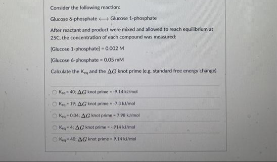 Consider the following reaction:
Glucose 6-phosphate + Glucose 1-phosphate
After reactant and product were mixed and allowed to reach equilibrium at
25C, the concentration of each compound was measured:
(Glucose 1-phosphate] - 0.002 M
[Glucose 6-phosphate 0.05 mM
Calculate the Keg and the AG knot prime (e.g. standard free energy change).
O Keg- 40: AG knot prime 9.14 kJ/mol
O Ken- 19: AG knot prime -7.3 kJ/mol
O Keg" 0.04: AG knot prime-7.98 kJ/mol
Kea 4: AG knot prime -914 kJ/mol
O Keg 40: AG knot prime - 9.14 k/mol
