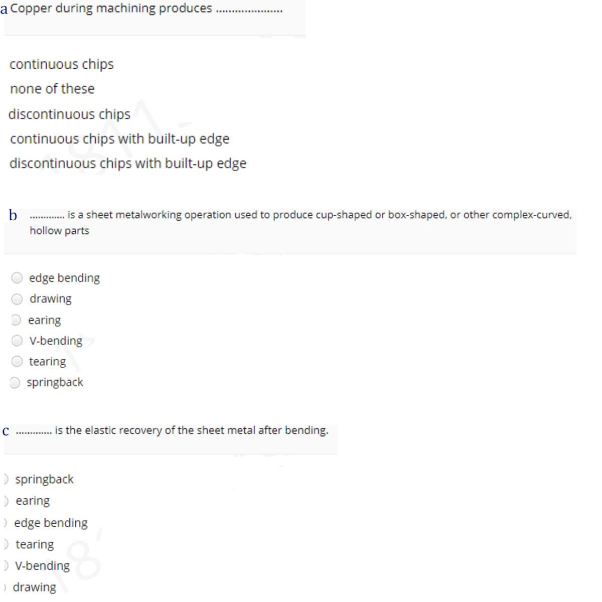 a Copper during machining produces .
........
continuous chips
none of these
discontinuous chips
continuous chips with built-up edge
discontinuous chips with built-up edge
. is a sheet metalworking operation used to produce cup-shaped or box-shaped, or other complex-curved,
hollow parts
O edge bending
drawing
earing
V-bending
O tearing
springback
is the elastic recovery of the sheet metal after bending.
.......
) springback
) earing
) edge bending
) tearing
) V-bending
) drawing
