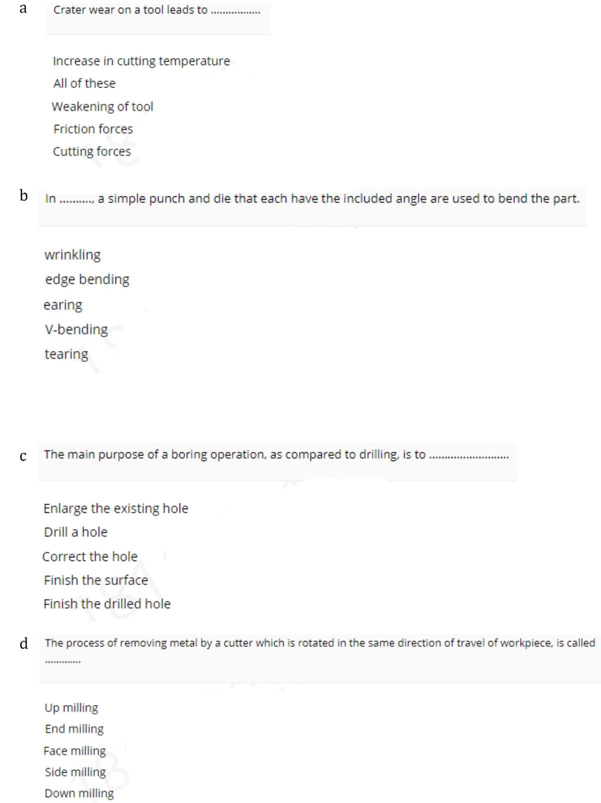 a
Crater wear on a tool leads to
Increase in cutting temperature
All of these
Weakening of tool
Friction forces
Cutting forces
b
In
.., a simple punch and die that each have the included angle are used to bend the part.
...........
wrinkling
edge bending
earing
V-bending
tearing
The main purpose of a boring operation, as compared to drilling, is to .
........................
Enlarge the existing hole
Drill a hole
Correct the hole
Finish the surface
Finish the drilled hole
d The process of removing metal by a cutter which is rotated in the same direction of travel of workpiece, is called
..........
Up milling
End milling
Face milling
Side milling
Down milling
