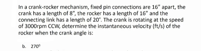 In a crank-rocker mechanism, fixed pin connections are 16" apart, the
crank has a length of 8", the rocker has a length of 16" and the
connecting link has a length of 20". The crank is rotating at the speed
of 3000rpm CCW, determine the instantaneous velocity (ft/s) of the
rocker when the crank angle is:
b. 270⁰