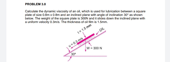 PROBLEM 3.0
Calculate the dynamic viscosity of an oil, which is used for lubrication between a square
plate of size 0.8m x 0.8m and an inclined plane with angle of inclination 30° as shown
below. The weight of the square plate is 300N and it slides down the inclined plane with
a uniform velocity 0.3m/s. The thickness of oil film is 1.5mm.
t = 1.5 mm
u = 0.3 m/s
Babes
30⁰
m
OIL
W = 300 N
to