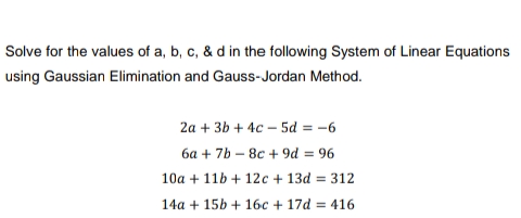 Solve for the values of a, b, c, & d in the following System of Linear Equations
using Gaussian Elimination and Gauss-Jordan Method.
2a + 3b + 4c-5d=-6
6a +7b-8c + 9d = 96
10a + 11b + 12c + 13d = 312
14a + 15b + 16c + 17d=416