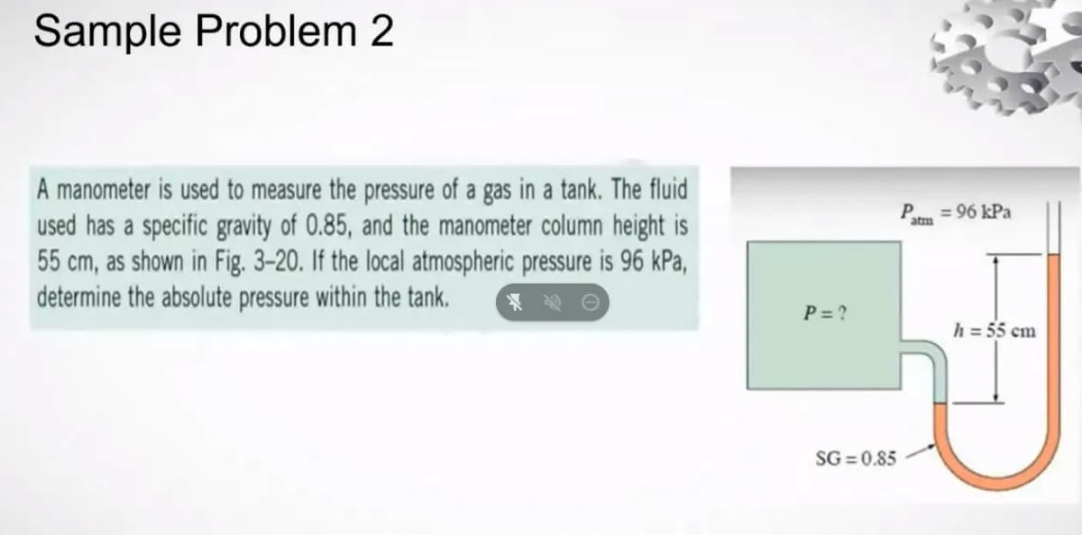 Sample Problem 2
A manometer is used to measure the pressure of a gas in a tank. The fluid
used has a specific gravity of 0.85, and the manometer column height is
55 cm, as shown in Fig. 3-20. If the local atmospheric pressure is 96 kPa,
determine the absolute pressure within the tank.
P=?
SG=0.85
P
atm
= 96 kPa
h = 55 cm