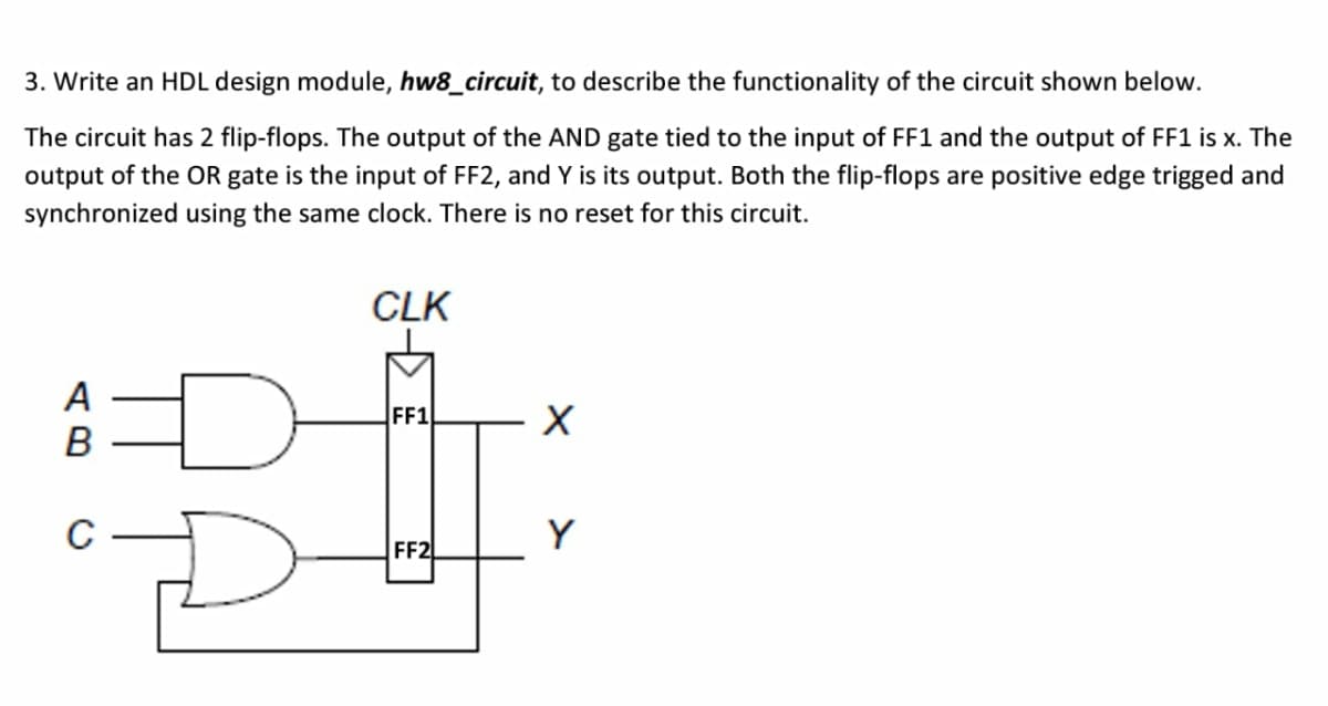 3. Write an HDL design module, hw8_circuit, to describe the functionality of the circuit shown below.
The circuit has 2 flip-flops. The output of the AND gate tied to the input of FF1 and the output of FF1 is x. The
output of the OR gate is the input of FF2, and Y is its output. Both the flip-flops are positive edge trigged and
synchronized using the same clock. There is no reset for this circuit.
CLK
A
B
FF1
C
Y
FF2
