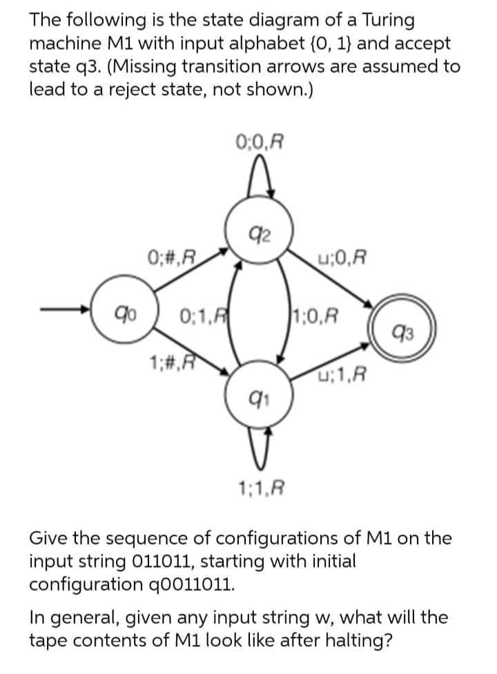 The following is the state diagram of a Turing
machine M1 with input alphabet (0, 1} and accept
state q3. (Missing transition arrows are assumed to
lead to a reject state, not shown.)
0;0,R
92
0;#,R
u;0,R
0;1,F
1:0,R
1;#,R
u;1,R
1;1,R
Give the sequence of configurations of M1 on the
input string 011011, starting with initial
configuration q0011011.
In general, given any input string w, what will the
tape contents of M1 look like after halting?
