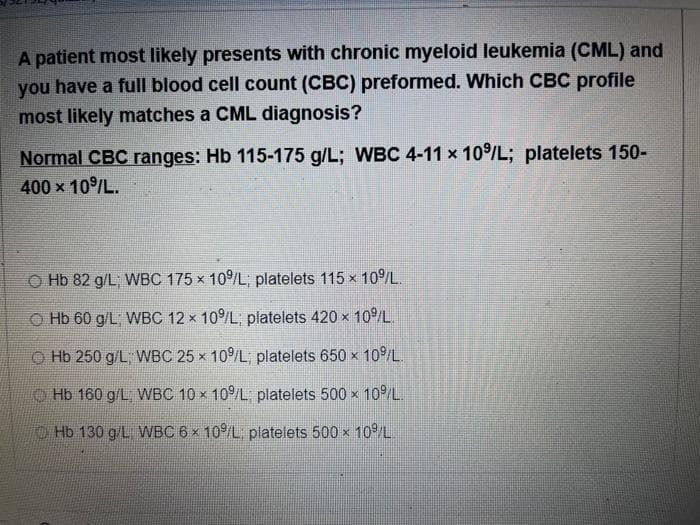 A patient most likely presents with chronic myeloid leukemia (CML) and
you have a full blood cell count (CBC) preformed. Which CBC profile
most likely matches a CML diagnosis?
Normal CBC ranges: Hb 115-175 g/L; WBC 4-11 x 10/L; platelets 150-
400 x 10/L.
O Hb 82 g/L, WBC 175 x 10/L; platelets 115 x 10/L.
O Hb 60 g/L, WBC 12 x 10/L; platelets 420 x 10/L.
O Hb 250 g/L, WBC 25 x 10/L; platelets 650 x 10/L.
O Hb 160 g/L, WBC 10 x 10/L platelets 500 x 10/L.
Hb 130 g/L WBC 6 x 10/L platelets 500 x 10/L
