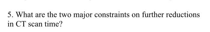 5. What are the two major constraints on further reductions
in CT scan time?
