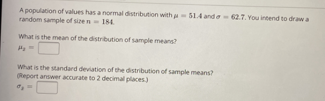 A population of values has a normal distribution with µ
random sample of size n = 184.
51.4 and o = 62.7. You intend to draw a
%3D
What is the mean of the distribution of sample means?
What is the standard deviation of the distribution of sample means?
(Report answer accurate to 2 decimal places.)
