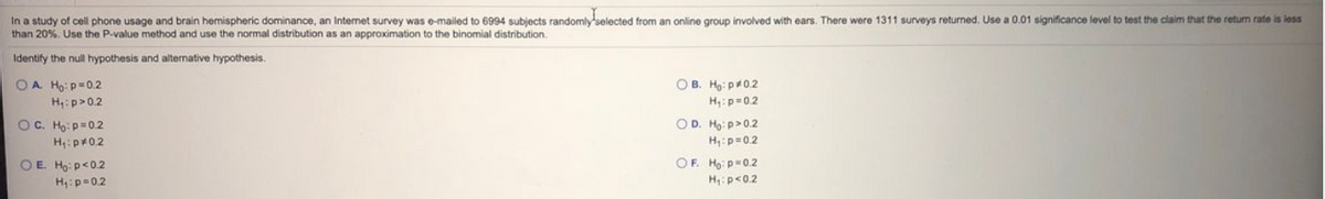 In a study of cell phone usage and brain hemispheric dominance, an Intemet survey was e-mailed to 6994 subjects randomly selected from an online group involved with ears. There were 1311 surveys returned. Use a 0.01 significance level to test the claim that the return rate is iess
than 20%. Use the P-value method and use the normal distribution as an approximation to the binomial distribution.
Identify the null hypothesis and alternative hypothesis.
OA Ho: p=0.2
H:p>0.2
O B. Ho: p0.2
H:p=02
OC. Ho: p=0.2
OD. Ho: p>0.2
H:pr0.2
H:p=0.2
OE. Ho: p<0.2
OF. Ho: p=0.2
H:p=0.2
H:p<0.2
