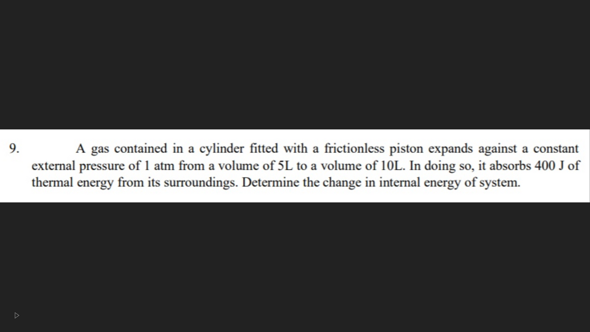 A gas contained in a cylinder fitted with a frictionless piston expands against a constant
external pressure of 1 atm from a volume of 5L to a volume of 10L. In doing so, it absorbs 400 J of
thermal energy from its surroundings. Determine the change in internal energy of system.
9.
