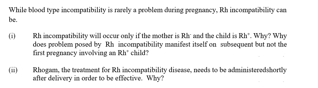 While blood type incompatibility is rarely a problem during pregnancy, Rh incompatibility can
be.
Rh incompatibility will occur only if the mother is Rh and the child is Rh*. Why? Why
does problem posed by Rh incompatibility manifest itself on subsequent but not the
first pregnancy involving an Rh* child?
(i)
(ii)
Rhogam, the treatment for Rh incompatibility disease, needs to be administeredshortly
after delivery in order to be effective. Why?
