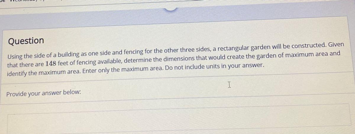 Question
Using the side of a building as one side and fencing for the other three sides, a rectangular garden will be constructed. Given
that there are 148 feet of fencing available, determine the dimensions that would create the garden of maximum area and
identify the maximum area. Enter only the maximum area. Do not include units in your answer.
Provide your answer below:
