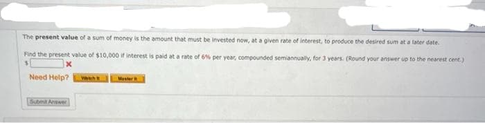 The present value of a sum of money is the amount that must be invested now, at a given rate of interest, to produce the desired sum at a later date.
Find the present value of $10,000 if interest is paid at a rate of 6% per year, compounded semiannually, for 3 years. (Round your answer up to the nearest cent.)
Need Help?
Waeh
Mester
Submit Answer
