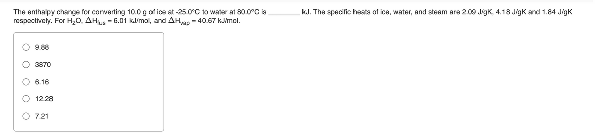 kJ. The specific heats of ice, water, and steam are 2.09 J/gK, 4.18 J/gK and 1.84 J/gK
The enthalpy change for converting 10.0 g of ice at -25.0°C to water at 80.0°C is
respectively. For H20, AHfus = 6.01 kJ/mol, and AHvap = 40.67 kJ/mol.
9.88
3870
6.16
12.28
O 7.21
